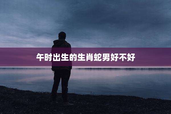 午时出生的生肖蛇男好不好