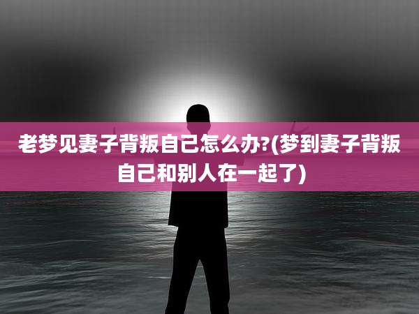 老梦见妻子背叛自己怎么办?(梦到妻子背叛自己和别人在一起了)