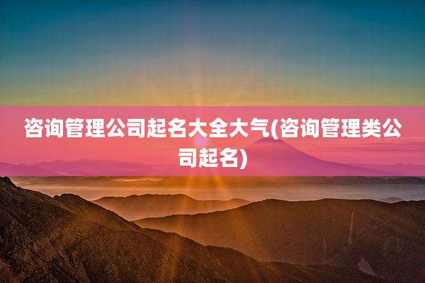 咨询管理公司起名大全大气(咨询管理类公司起名)