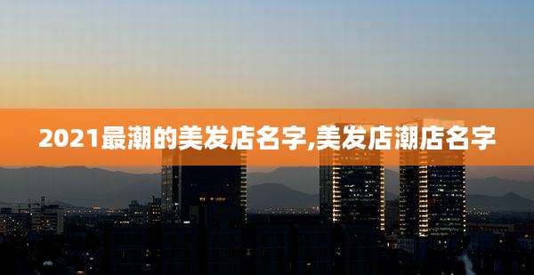 2021最潮的美发店名字,美发店潮店名字