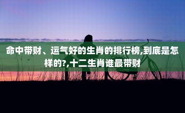 命中带财、运气好的生肖的排行榜,到底是怎样的?,十二生肖谁最带财