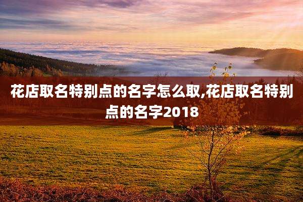 花店取名特别点的名字怎么取,花店取名特别点的名字2018