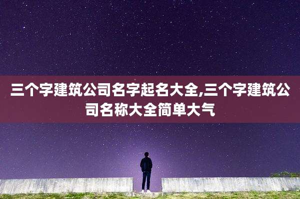 三个字建筑公司名字起名大全,三个字建筑公司名称大全简单大气