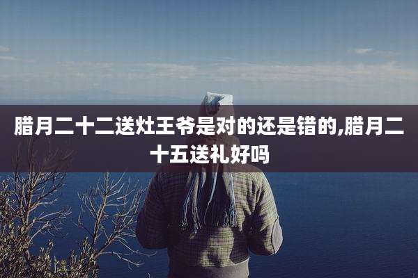 腊月二十二送灶王爷是对的还是错的,腊月二十五送礼好吗