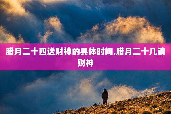 腊月二十四送财神的具体时间,腊月二十几请财神