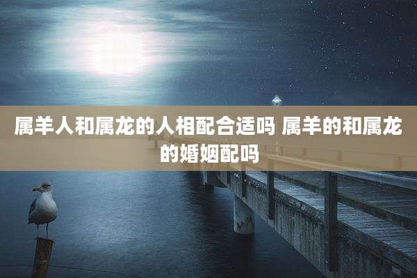 属羊人和属龙的人相配合适吗 属羊的和属龙的婚姻配吗