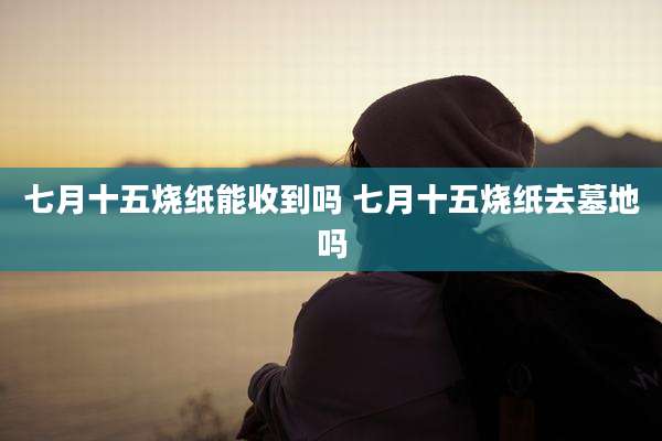 七月十五烧纸能收到吗 七月十五烧纸去墓地吗