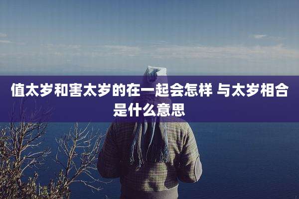 值太岁和害太岁的在一起会怎样 与太岁相合是什么意思