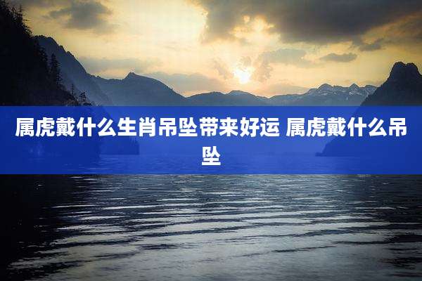属虎戴什么生肖吊坠带来好运 属虎戴什么吊坠