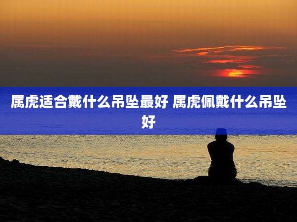 属虎适合戴什么吊坠最好 属虎佩戴什么吊坠好