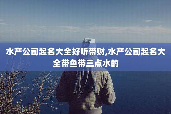 水产公司起名大全好听带财,水产公司起名大全带鱼带三点水的