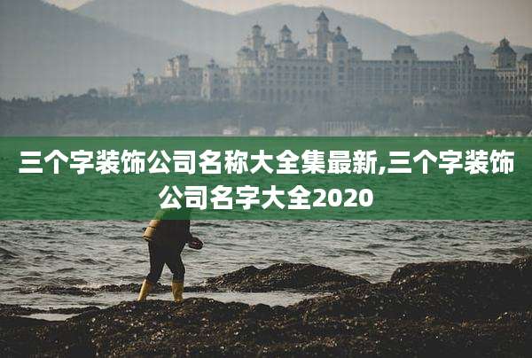三个字装饰公司名称大全集最新,三个字装饰公司名字大全2020