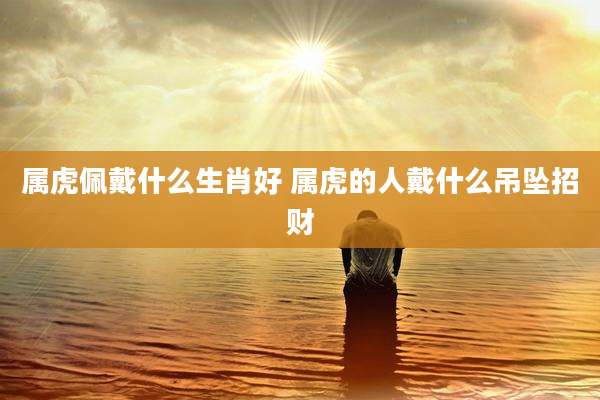 属虎佩戴什么生肖好 属虎的人戴什么吊坠招财