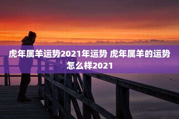 虎年属羊运势2021年运势 虎年属羊的运势怎么样2021