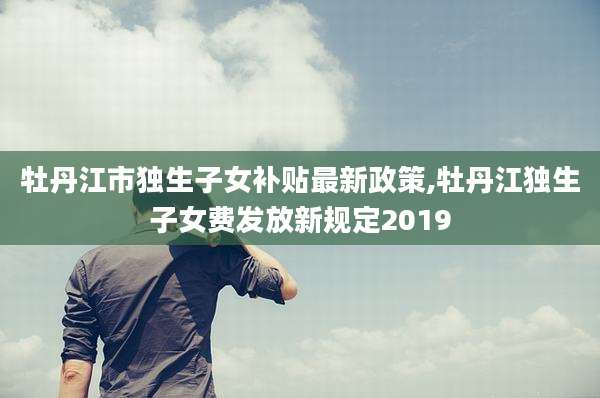 牡丹江市独生子女补贴最新政策,牡丹江独生子女费发放新规定2019