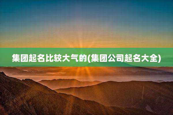 集团起名比较大气的(集团公司起名大全)