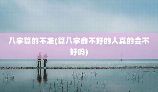 八字算的不准(算八字命不好的人真的会不好吗)