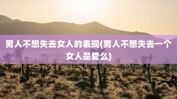男人不想失去女人的表现(男人不想失去一个女人是爱么)