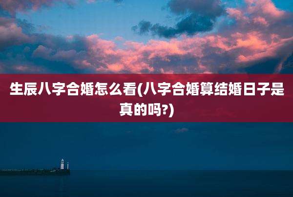 生辰八字合婚怎么看(八字合婚算结婚日子是真的吗?)