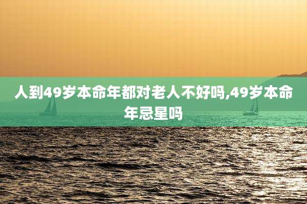 人到49岁本命年都对老人不好吗,49岁本命年忌星吗