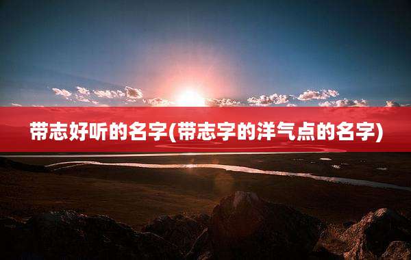 带志好听的名字(带志字的洋气点的名字)
