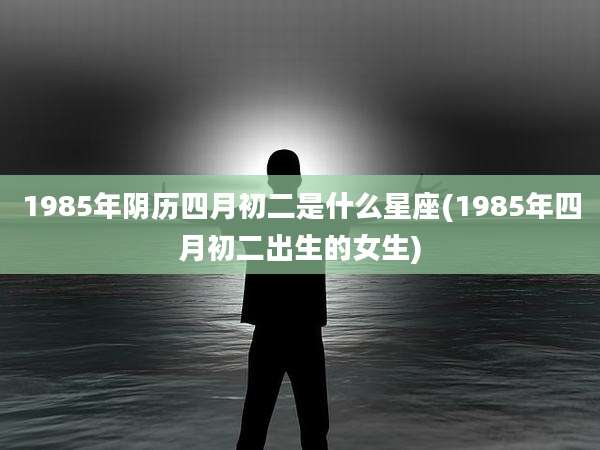 1985年阴历四月初二是什么星座(1985年四月初二出生的女生)