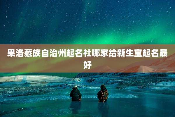 果洛藏族自治州起名社哪家给新生宝起名最好