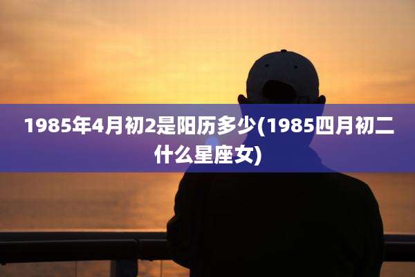 1985年4月初2是阳历多少(1985四月初二什么星座女)
