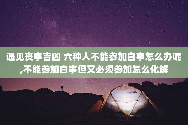 遇见丧事吉凶 六种人不能参加白事怎么办呢,不能参加白事但又必须参加怎么化解