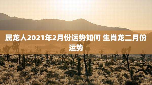属龙人2021年2月份运势如何 生肖龙二月份运势