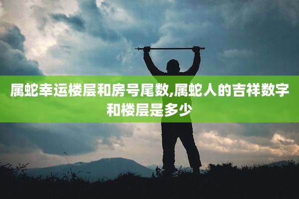 属蛇幸运楼层和房号尾数,属蛇人的吉祥数字和楼层是多少