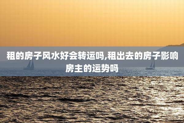 租的房子风水好会转运吗,租出去的房子影响房主的运势吗