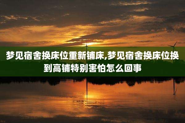 梦见宿舍换床位重新铺床,梦见宿舍换床位换到高铺特别害怕怎么回事