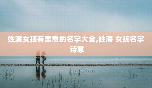 姓潘女孩有寓意的名字大全,姓潘 女孩名字 诗意