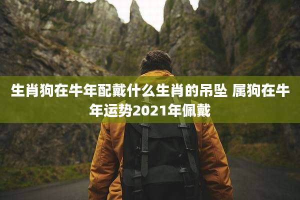 生肖狗在牛年配戴什么生肖的吊坠 属狗在牛年运势2021年佩戴