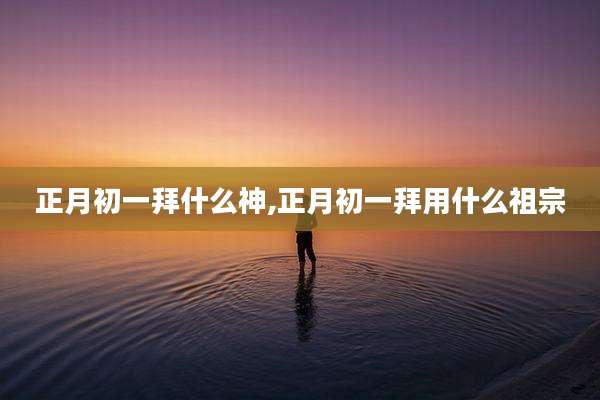 正月初一拜什么神,正月初一拜用什么祖宗