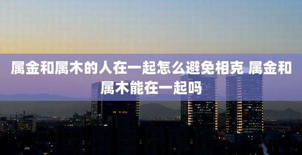 属金和属木的人在一起怎么避免相克 属金和属木能在一起吗
