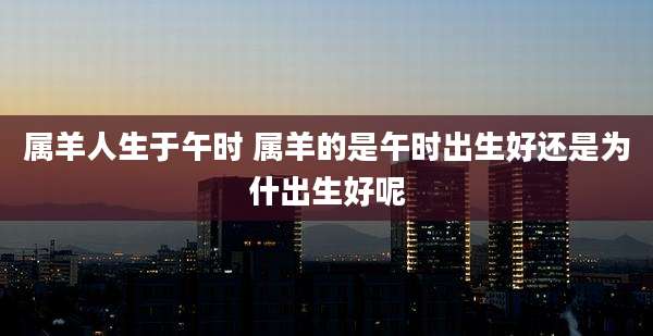 属羊人生于午时 属羊的是午时出生好还是为什出生好呢