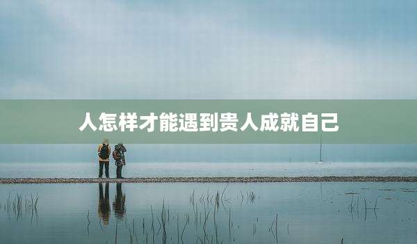 人怎样才能遇到贵人成就自己