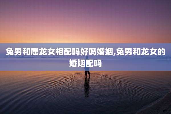 兔男和属龙女相配吗好吗婚姻,兔男和龙女的婚姻配吗