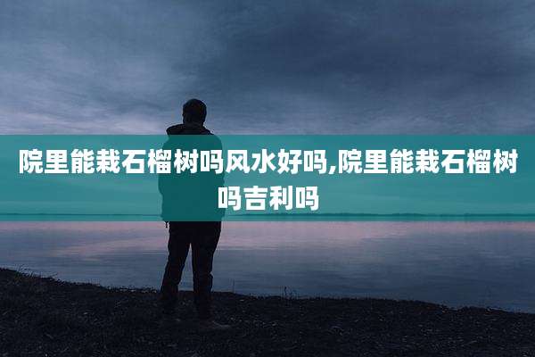 院里能栽石榴树吗风水好吗,院里能栽石榴树吗吉利吗