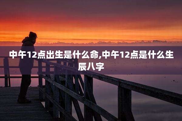 中午12点出生是什么命,中午12点是什么生辰八字