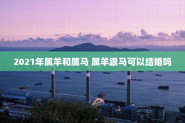 2021年属羊和属马 属羊跟马可以结婚吗