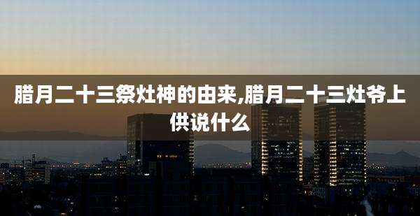 腊月二十三祭灶神的由来,腊月二十三灶爷上供说什么