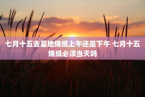 七月十五去墓地烧纸上午还是下午 七月十五烧纸必须当天吗