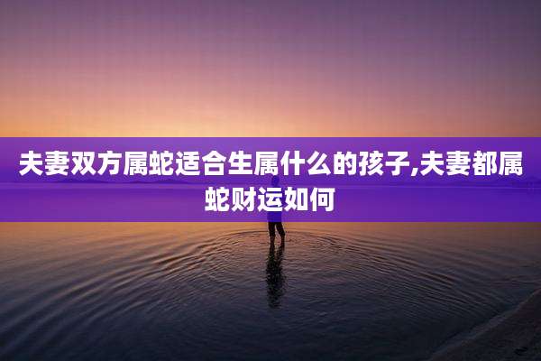 夫妻双方属蛇适合生属什么的孩子,夫妻都属蛇财运如何