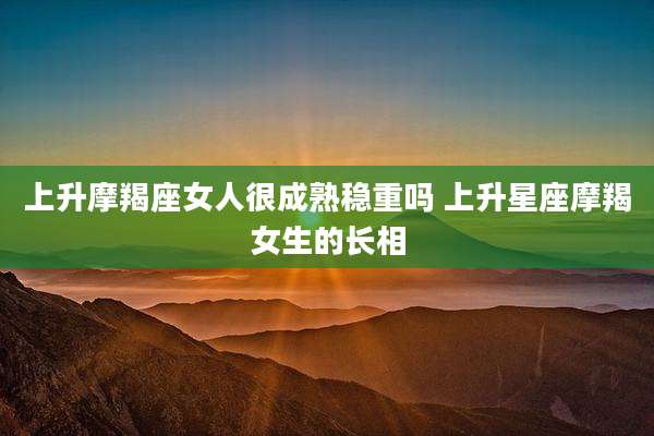 上升摩羯座女人很成熟稳重吗 上升星座摩羯女生的长相