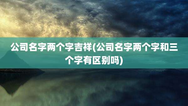 公司名字两个字吉祥(公司名字两个字和三个字有区别吗)
