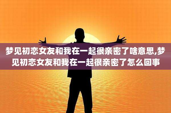梦见初恋女友和我在一起很亲密了啥意思,梦见初恋女友和我在一起很亲密了怎么回事