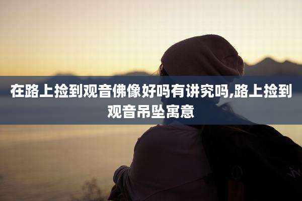 在路上捡到观音佛像好吗有讲究吗,路上捡到观音吊坠寓意